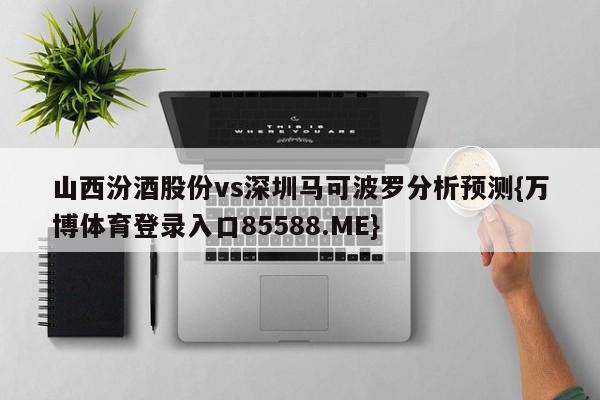 山西汾酒股份vs深圳马可波罗分析预测{万博体育登录入口85588.ME}