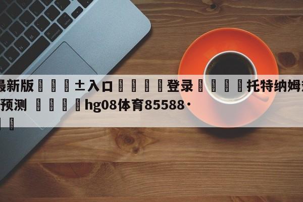 🥀最新版🎱入口🐔登录🚭托特纳姆热刺VS伯恩利前瞻预测 🏆hg08体育85588·ME🎁