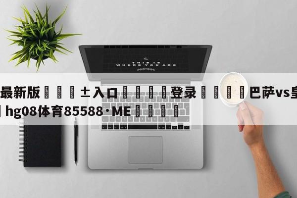 🥀最新版🎱入口🐔登录🚭巴萨vs皇马预测 🏆hg08体育85588·ME🎁